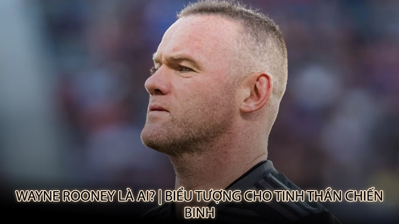 Wayne Rooney là ai? | Biểu tượng cho tinh thần chiến binh